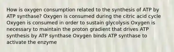 How is oxygen consumption related to the synthesis of ATP by ATP synthase? Oxygen is consumed during the citric acid cycle Oxygen is consumed in order to sustain glycolysis Oxygen is necessary to maintain the proton gradient that drives ATP synthesis by ATP synthase Oxygen binds ATP synthase to activate the enzyme