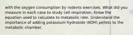 with the oxygen consumption by rodents exercises. What did you measure in each case to study cell respiration, Know the equation used to calculate to metabolic rate. Understand the importance of adding potassium hydroxide (KOH) pellets to the metabolic chamber.