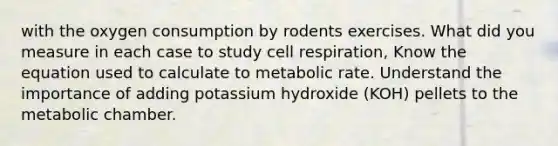 with the oxygen consumption by rodents exercises. What did you measure in each case to study cell respiration, Know the equation used to calculate to metabolic rate. Understand the importance of adding potassium hydroxide (KOH) pellets to the metabolic chamber.