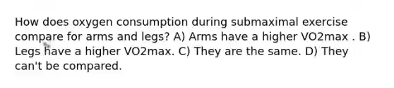 How does oxygen consumption during submaximal exercise compare for arms and legs? A) Arms have a higher VO2max . B) Legs have a higher VO2max. C) They are the same. D) They can't be compared.