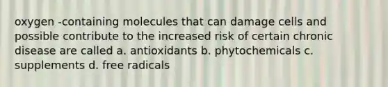 oxygen -containing molecules that can damage cells and possible contribute to the increased risk of certain chronic disease are called a. antioxidants b. phytochemicals c. supplements d. free radicals