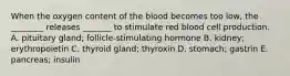 When the oxygen content of the blood becomes too low, the ________ releases _______ to stimulate red blood cell production. A. pituitary gland; follicle-stimulating hormone B. kidney; erythropoietin C. thyroid gland; thyroxin D. stomach; gastrin E. pancreas; insulin