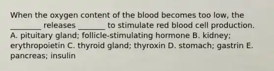 When the oxygen content of the blood becomes too low, the ________ releases _______ to stimulate red blood cell production. A. pituitary gland; follicle-stimulating hormone B. kidney; erythropoietin C. thyroid gland; thyroxin D. stomach; gastrin E. pancreas; insulin