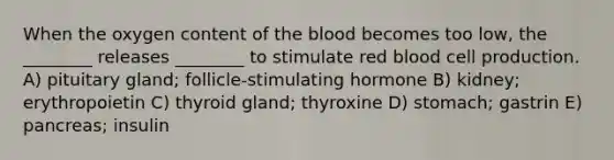 When the oxygen content of the blood becomes too low, the ________ releases ________ to stimulate red blood cell production. A) pituitary gland; follicle-stimulating hormone B) kidney; erythropoietin C) thyroid gland; thyroxine D) stomach; gastrin E) pancreas; insulin