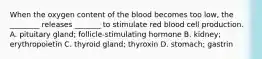 When the oxygen content of the blood becomes too low, the ________ releases _______ to stimulate red blood cell production. A. pituitary gland; follicle-stimulating hormone B. kidney; erythropoietin C. thyroid gland; thyroxin D. stomach; gastrin