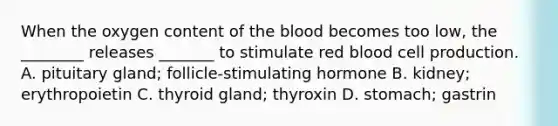 When the oxygen content of the blood becomes too low, the ________ releases _______ to stimulate red blood cell production. A. pituitary gland; follicle-stimulating hormone B. kidney; erythropoietin C. thyroid gland; thyroxin D. stomach; gastrin