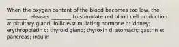 When the oxygen content of the blood becomes too low, the ________ releases ________ to stimulate red blood cell production. a: pituitary gland; follicle-stimulating hormone b: kidney; erythropoietin c: thyroid gland; thyroxin d: stomach; gastrin e: pancreas; insulin