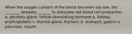 When the oxygen content of the blood becomes too low, the ________ releases _______ to stimulate red blood cell production. a. pituitary gland; follicle-stimulating hormone b. kidney; erythropoietin c. thyroid gland; thyroxin d. stomach; gastrin e. pancreas; insulin