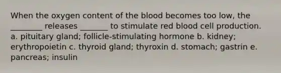 When the oxygen content of the blood becomes too low, the ________ releases _______ to stimulate red blood cell production. a. pituitary gland; follicle-stimulating hormone b. kidney; erythropoietin c. thyroid gland; thyroxin d. stomach; gastrin e. pancreas; insulin