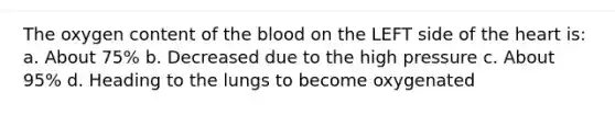 The oxygen content of the blood on the LEFT side of the heart is: a. About 75% b. Decreased due to the high pressure c. About 95% d. Heading to the lungs to become oxygenated