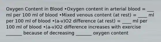 Oxygen Content in Blood •Oxygen content in arterial blood = ___ ml per 100 ml of blood •Mixed venous content (at rest) = ____ ml per 100 ml of blood •(a-v)O2 difference (at rest) = ____ ml per 100 ml of blood •(a-v)O2 difference increases with exercise _______ because of decreasing _______ oxygen content