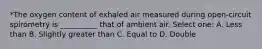 *The oxygen content of exhaled air measured during open-circuit spirometry is __________ that of ambient air. Select one: A. Less than B. Slightly greater than C. Equal to D. Double