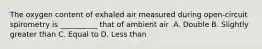 The oxygen content of exhaled air measured during open-circuit spirometry is __________ that of ambient air .A. Double B. Slightly greater than C. Equal to D. Less than