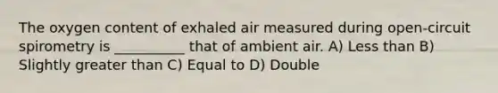 The oxygen content of exhaled air measured during open-circuit spirometry is __________ that of ambient air. A) Less than B) Slightly greater than C) Equal to D) Double