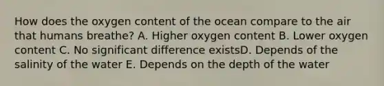 How does the oxygen content of the ocean compare to the air that humans breathe? A. Higher oxygen content B. Lower oxygen content C. No significant difference existsD. Depends of the salinity of the water E. Depends on the depth of the water