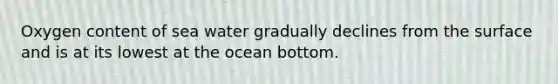 Oxygen content of sea water gradually declines from the surface and is at its lowest at the ocean bottom.