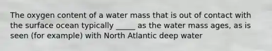 The oxygen content of a water mass that is out of contact with the surface ocean typically _____ as the water mass ages, as is seen (for example) with North Atlantic deep water