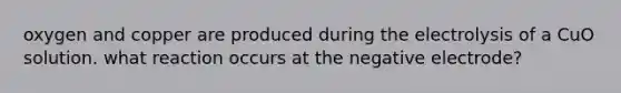 oxygen and copper are produced during the electrolysis of a CuO solution. what reaction occurs at the negative electrode?
