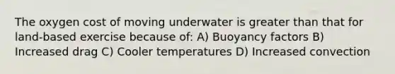 The oxygen cost of moving underwater is greater than that for land-based exercise because of: A) Buoyancy factors B) Increased drag C) Cooler temperatures D) Increased convection