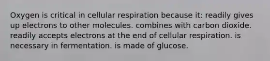 Oxygen is critical in <a href='https://www.questionai.com/knowledge/k1IqNYBAJw-cellular-respiration' class='anchor-knowledge'>cellular respiration</a> because it: readily gives up electrons to other molecules. combines with carbon dioxide. readily accepts electrons at the end of cellular respiration. is necessary in fermentation. is made of glucose.