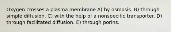 Oxygen crosses a plasma membrane A) by osmosis. B) through simple diffusion. C) with the help of a nonspecific transporter. D) through facilitated diffusion. E) through porins.