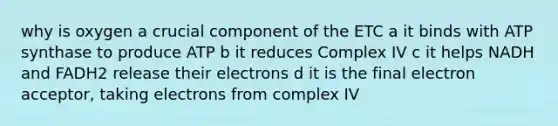 why is oxygen a crucial component of the ETC a it binds with ATP synthase to produce ATP b it reduces Complex IV c it helps NADH and FADH2 release their electrons d it is the final electron acceptor, taking electrons from complex IV