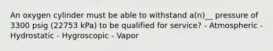 An oxygen cylinder must be able to withstand a(n)__ pressure of 3300 psig (22753 kPa) to be qualified for service? - Atmospheric - Hydrostatic - Hygroscopic - Vapor