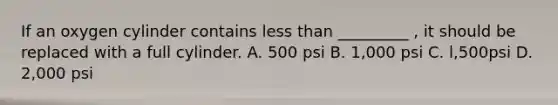 If an oxygen cylinder contains less than _________ , it should be replaced with a full cylinder. A. 500 psi B. 1,000 psi C. l,500psi D. 2,000 psi