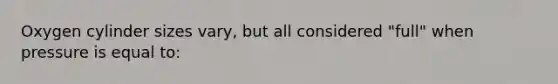 Oxygen cylinder sizes vary, but all considered "full" when pressure is equal to: