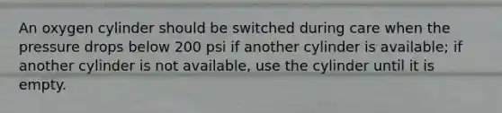 An oxygen cylinder should be switched during care when the pressure drops below 200 psi if another cylinder is available; if another cylinder is not available, use the cylinder until it is empty.