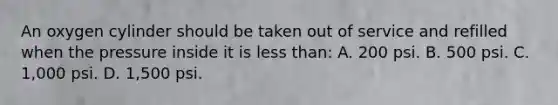 An oxygen cylinder should be taken out of service and refilled when the pressure inside it is less than: A. 200 psi. B. 500 psi. C. 1,000 psi. D. 1,500 psi.