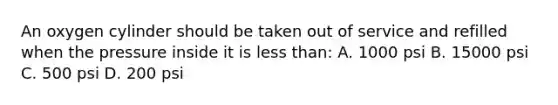 An oxygen cylinder should be taken out of service and refilled when the pressure inside it is less than: A. 1000 psi B. 15000 psi C. 500 psi D. 200 psi