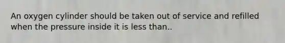 An oxygen cylinder should be taken out of service and refilled when the pressure inside it is less than..