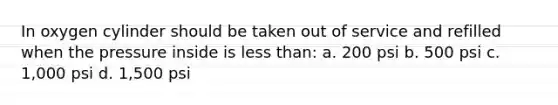 In oxygen cylinder should be taken out of service and refilled when the pressure inside is less than: a. 200 psi b. 500 psi c. 1,000 psi d. 1,500 psi