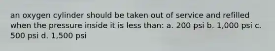 an oxygen cylinder should be taken out of service and refilled when the pressure inside it is less than: a. 200 psi b. 1,000 psi c. 500 psi d. 1,500 psi