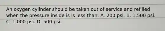 An oxygen cylinder should be taken out of service and refilled when the pressure inside is is less than: A. 200 psi. B. 1,500 psi. C. 1,000 psi. D. 500 psi.