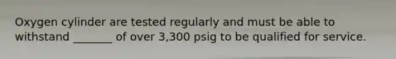 Oxygen cylinder are tested regularly and must be able to withstand _______ of over 3,300 psig to be qualified for service.