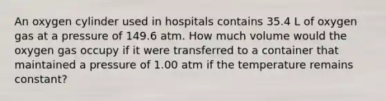 An oxygen cylinder used in hospitals contains 35.4 L of oxygen gas at a pressure of 149.6 atm. How much volume would the oxygen gas occupy if it were transferred to a container that maintained a pressure of 1.00 atm if the temperature remains constant?