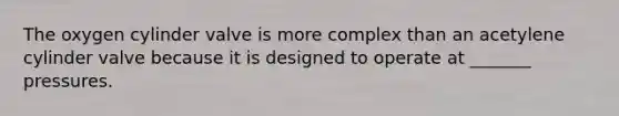 The oxygen cylinder valve is more complex than an acetylene cylinder valve because it is designed to operate at _______ pressures.