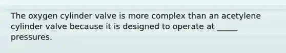 The oxygen cylinder valve is more complex than an acetylene cylinder valve because it is designed to operate at _____ pressures.