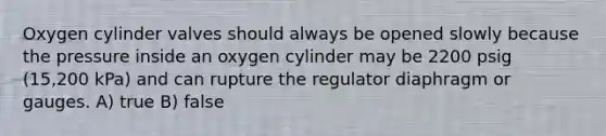 Oxygen cylinder valves should always be opened slowly because the pressure inside an oxygen cylinder may be 2200 psig (15,200 kPa) and can rupture the regulator diaphragm or gauges. A) true B) false