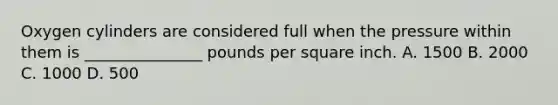 Oxygen cylinders are considered full when the pressure within them is​ _______________ pounds per square inch. A. 1500 B. 2000 C. 1000 D. 500