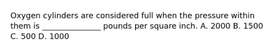 Oxygen cylinders are considered full when the pressure within them is​ _______________ pounds per square inch. A. 2000 B. 1500 C. 500 D. 1000
