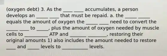 (oxygen debt) 3. As the ____ ____ accumulates, a person develops an _____ ____ that must be repaid. a. the _____ _____ equals the amount of oxygen the _____ ____ need to convert the _____ ____ to _____, plus the amount of oxygen needed by muscle cells to __________ ATP and _______ ________, restoring their original amounts 1) also includes the amount needed to restore ____ and _____ levels to ___________ levels.