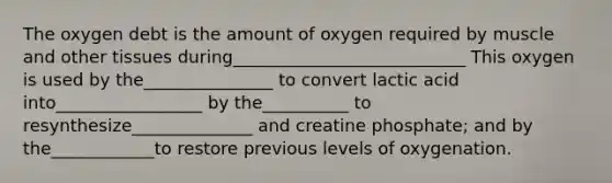 The oxygen debt is the amount of oxygen required by muscle and other tissues during___________________________ This oxygen is used by the_______________ to convert lactic acid into_________________ by the__________ to resynthesize______________ and creatine phosphate; and by the____________to restore previous levels of oxygenation.