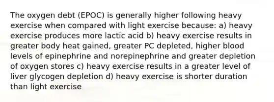 The oxygen debt (EPOC) is generally higher following heavy exercise when compared with light exercise because: a) heavy exercise produces more lactic acid b) heavy exercise results in greater body heat gained, greater PC depleted, higher blood levels of epinephrine and norepinephrine and greater depletion of oxygen stores c) heavy exercise results in a greater level of liver glycogen depletion d) heavy exercise is shorter duration than light exercise