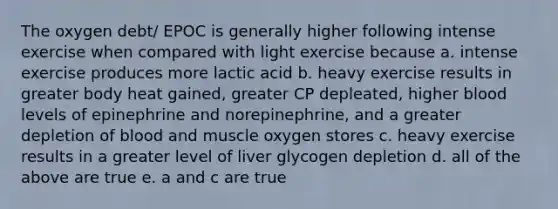 The oxygen debt/ EPOC is generally higher following intense exercise when compared with light exercise because a. intense exercise produces more lactic acid b. heavy exercise results in greater body heat gained, greater CP depleated, higher blood levels of epinephrine and norepinephrine, and a greater depletion of blood and muscle oxygen stores c. heavy exercise results in a greater level of liver glycogen depletion d. all of the above are true e. a and c are true