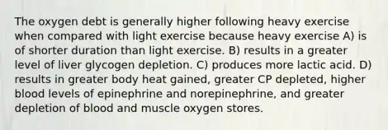 The oxygen debt is generally higher following heavy exercise when compared with light exercise because heavy exercise A) is of shorter duration than light exercise. B) results in a greater level of liver glycogen depletion. C) produces more lactic acid. D) results in greater body heat gained, greater CP depleted, higher blood levels of epinephrine and norepinephrine, and greater depletion of blood and muscle oxygen stores.