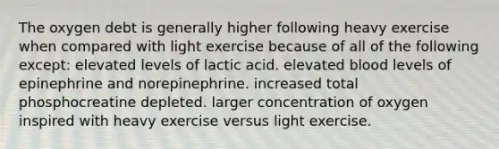 The oxygen debt is generally higher following heavy exercise when compared with light exercise because of all of the following except: elevated levels of lactic acid. elevated blood levels of epinephrine and norepinephrine. increased total phosphocreatine depleted. larger concentration of oxygen inspired with heavy exercise versus light exercise.