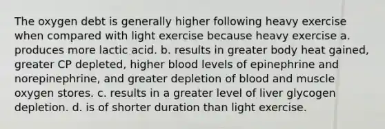 The oxygen debt is generally higher following heavy exercise when compared with light exercise because heavy exercise a. produces more lactic acid. b. results in greater body heat gained, greater CP depleted, higher blood levels of epinephrine and norepinephrine, and greater depletion of blood and muscle oxygen stores. c. results in a greater level of liver glycogen depletion. d. is of shorter duration than light exercise.